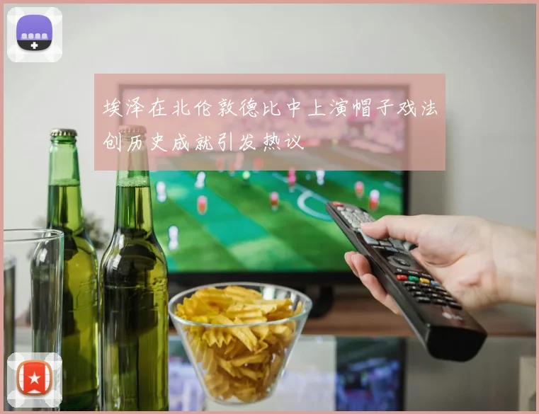 埃泽在北伦敦德比中上演帽子戏法创历史成就引发热议