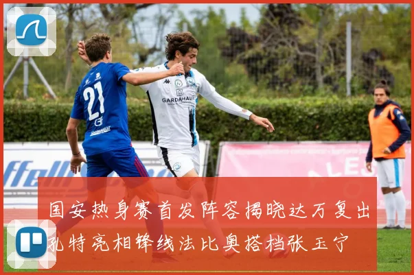 国安热身赛首发阵容揭晓达万复出孔特亮相锋线法比奥搭档张玉宁
