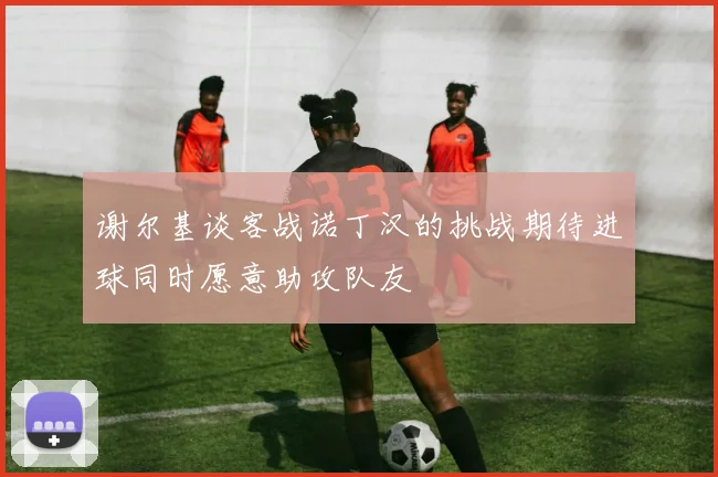 谢尔基谈客战诺丁汉的挑战期待进球同时愿意助攻队友