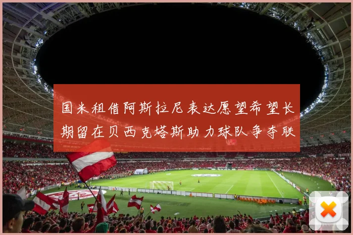 国米租借阿斯拉尼表达愿望希望长期留在贝西克塔斯助力球队争夺联赛冠军