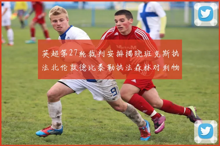 英超第27轮裁判安排揭晓班克斯执法北伦敦德比泰勒执法森林对利物浦