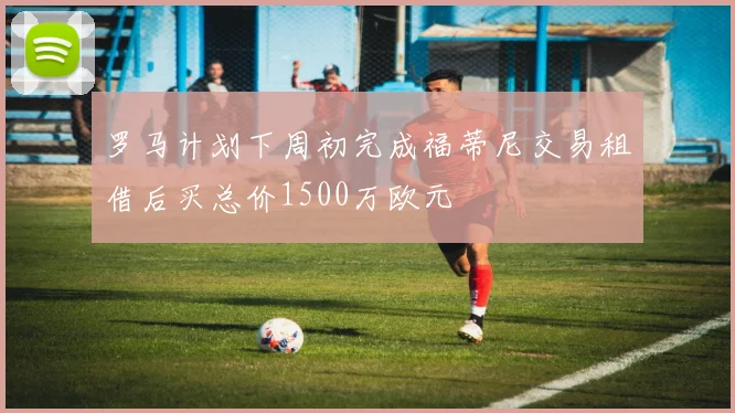 罗马计划下周初完成福蒂尼交易租借后买总价1500万欧元