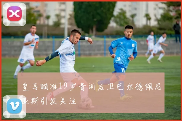 皇马瞄准19岁青训后卫巴尔德佩尼亚斯引发关注