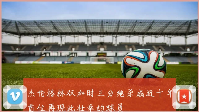 杰伦格林双加时三分绝杀成近十年首位再现此壮举的球员