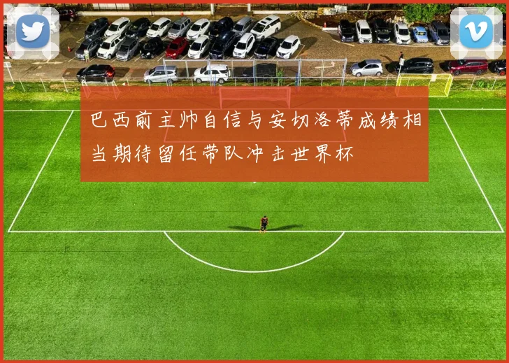 巴西前主帅自信与安切洛蒂成绩相当期待留任带队冲击世界杯