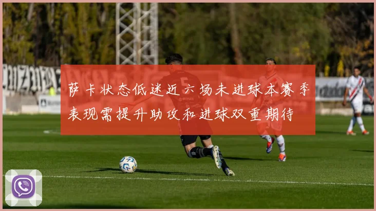 萨卡状态低迷近六场未进球本赛季表现需提升助攻和进球双重期待