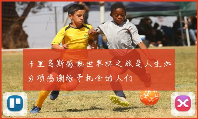 卡里乌斯感慨世界杯之旅是人生加分项感谢给予机会的人们