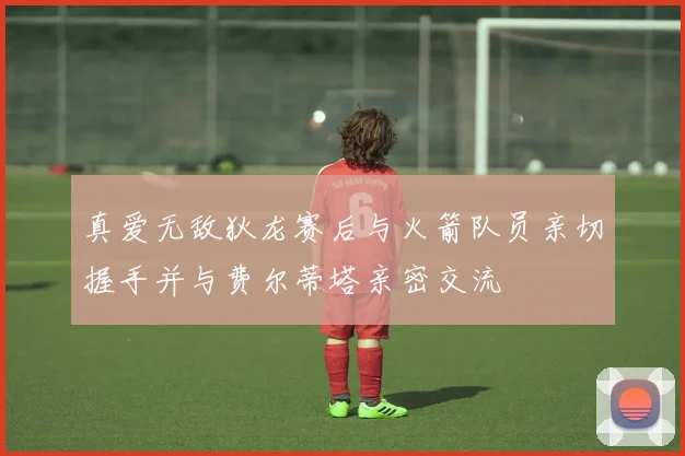 真爱无敌狄龙赛后与火箭队员亲切握手并与费尔蒂塔亲密交流