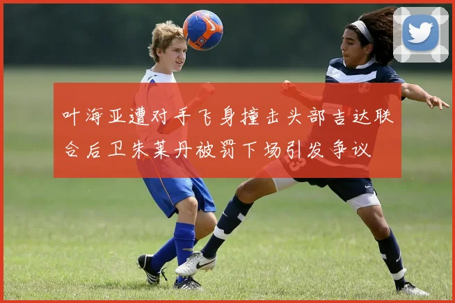 叶海亚遭对手飞身撞击头部吉达联合后卫朱莱丹被罚下场引发争议