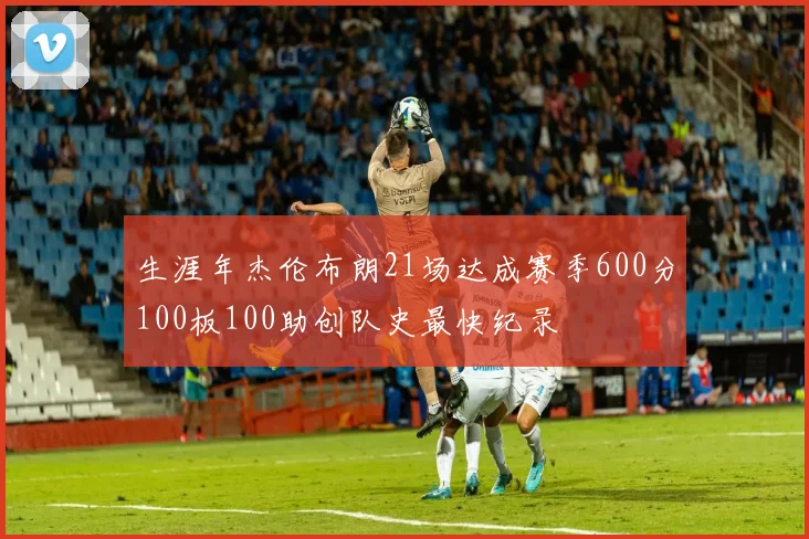 生涯年杰伦布朗21场达成赛季600分100板100助创队史最快纪录