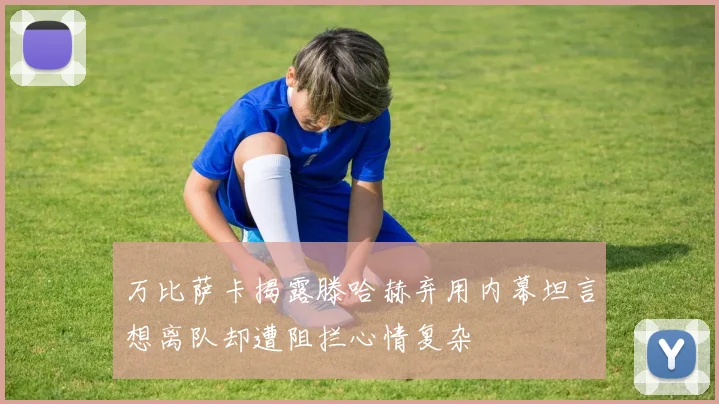 万比萨卡揭露滕哈赫弃用内幕坦言想离队却遭阻拦心情复杂