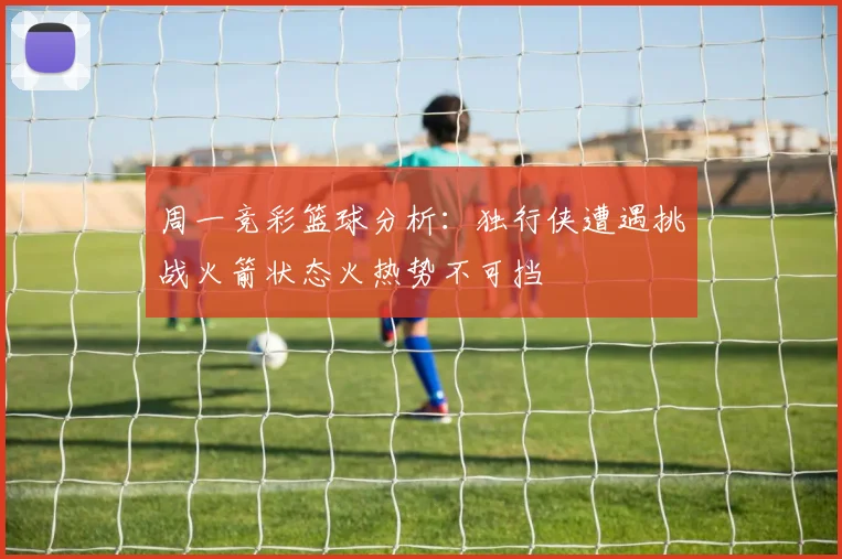 周一竞彩篮球分析：独行侠遭遇挑战火箭状态火热势不可挡