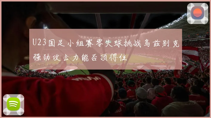 U23国足小组赛零失球挑战乌兹别克强劲攻击力能否顶得住