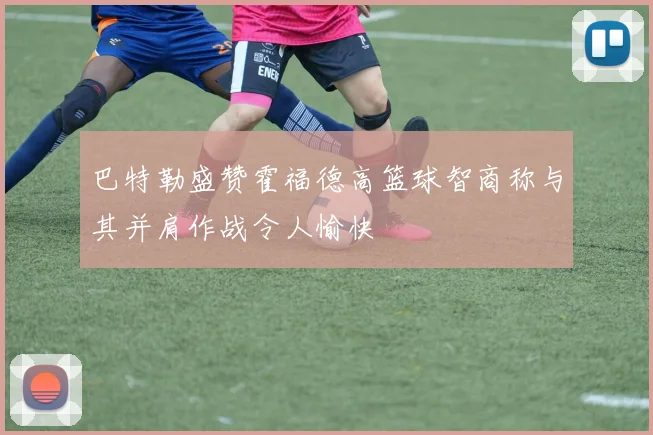 巴特勒盛赞霍福德高篮球智商称与其并肩作战令人愉快
