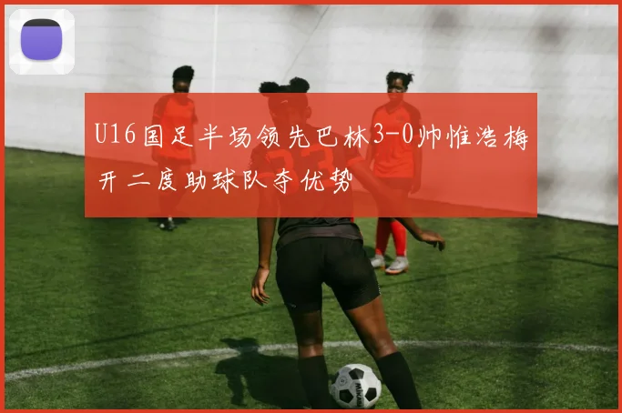 U16国足半场领先巴林3-0帅惟浩梅开二度助球队夺优势