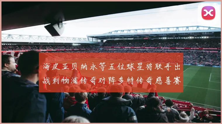 海皮亚贝纳永等五位球星将联手出战利物浦传奇对阵多特传奇慈善赛