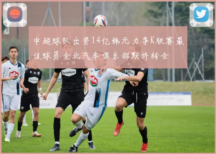 中超球队出资14亿韩元力争K联赛最佳球员全北汽车俱乐部默许转会