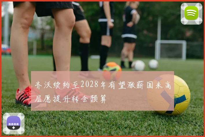 齐沃续约至2028年有望涨薪国米高层愿提升转会预算